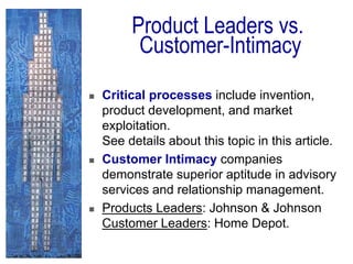 Product Leaders vs.
Customer-Intimacy
 Critical processes include invention,
product development, and market
exploitation.
See details about this topic in this article.
 Customer Intimacy companies
demonstrate superior aptitude in advisory
services and relationship management.
 Products Leaders: Johnson & Johnson
Customer Leaders: Home Depot.
 