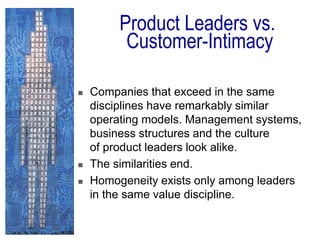  Companies that exceed in the same
disciplines have remarkably similar
operating models. Management systems,
business structures and the culture
of product leaders look alike.
 The similarities end.
 Homogeneity exists only among leaders
in the same value discipline.
Product Leaders vs.
Customer-Intimacy
 