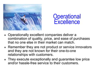 Operational
Excellence
 Operationally excellent companies deliver a
combination of quality, price, and ease of purchases
that no one else in their market can match.
 Remember they are not product or service innovators
and they are not known for their one-to-one
relationships with customers.
 They execute exceptionally and guarantee low price
and/or hassle-free service to their customers.
 