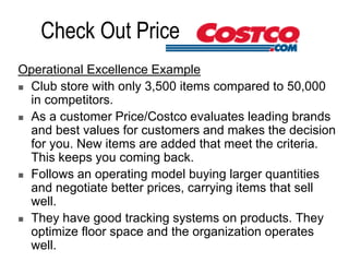 Check Out Price
Operational Excellence Example
 Club store with only 3,500 items compared to 50,000
in competitors.
 As a customer Price/Costco evaluates leading brands
and best values for customers and makes the decision
for you. New items are added that meet the criteria.
This keeps you coming back.
 Follows an operating model buying larger quantities
and negotiate better prices, carrying items that sell
well.
 They have good tracking systems on products. They
optimize floor space and the organization operates
well.
 