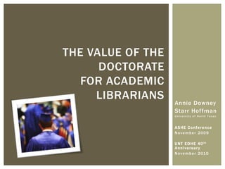 THE VALUE OF THE
      DOCTORATE
   FOR ACADEMIC
     LIBRARIANS    Annie Downey
                   Starr Hoffman
                   University of North Texas



                   ASHE Conference
                   November 2009

                   U N T E D H E 4 0 th
                   Anniversar y
                   N ov e m b e r 2 01 0
 