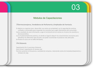 03
Módulos de Capacitaciones
Dermoconsejeras, Vendedoras de Perfumería y Empleados de Farmacia.
El objetivo es capacitar para desarrollar una venta con propiedad, con la seguridad de sentirse
confiados y entrenados para responder las consultas que surgen diariamente del consumidor.
Como resultado de esta la formación, surge el incremento de las ventas en el sector de cosmética y
dermocosmética.
Curso fundamentalmente práctico, en donde se logrará adquirir los conocimientos necesarios para
identificar los diferentes tipos de piel y así poder recomendar el producto más adecuado.
Se finaliza el curso con un taller de beauty.
A Distancia
Capacitación Por E-Learning a Distancia
Aula Virtual: Capacitación en tiempo real.
Permite aumentar la frecuencia y cantidad de contactos, reduciendo costos de traslados/alojamiento y
tiempos de viaje.
 
