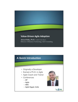 Value-Driven Agile Adoption
   Ahmed Sidky, Ph.D. Certified Scrum Master
   Director of Business Technology, X2A Consulting




A Quick Introduction



   •   Originally a Developer
   •   Earned a Ph.D. in Agile
   •   Agile Coach and Trainer
   •   Conferences
       –   XP
       –   Agile
       –   ABC
       –   Agile Egypt, India
 
