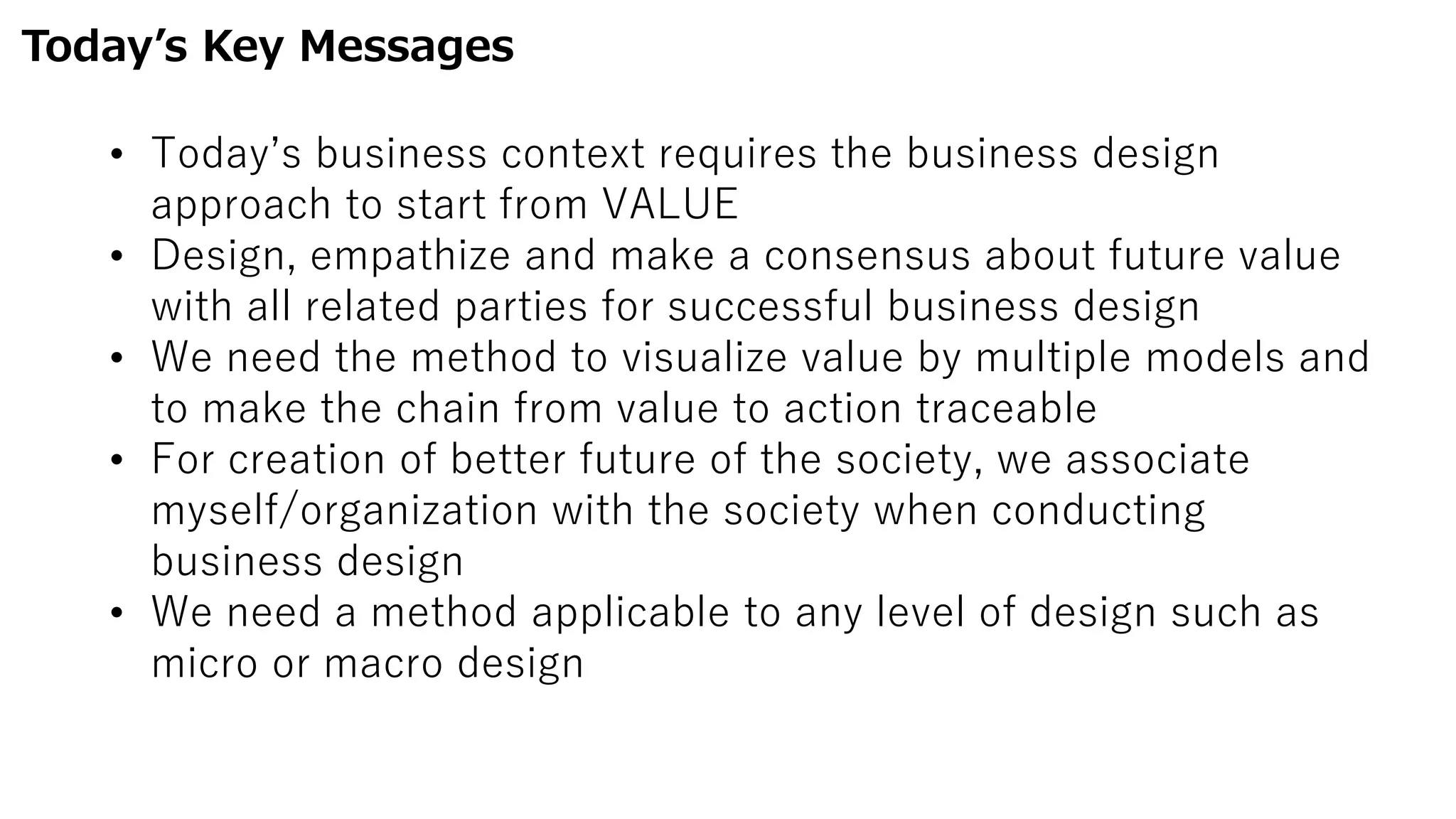 Today’s Key Messages
• Today’s business context requires the business design
approach to start from VALUE
• Design, empathize and make a consensus about future value
with all related parties for successful business design
• We need the method to visualize value by multiple models and
to make the chain from value to action traceable
• For creation of better future of the society, we associate
myself/organization with the society when conducting
business design
• We need a method applicable to any level of design such as
micro or macro design
 