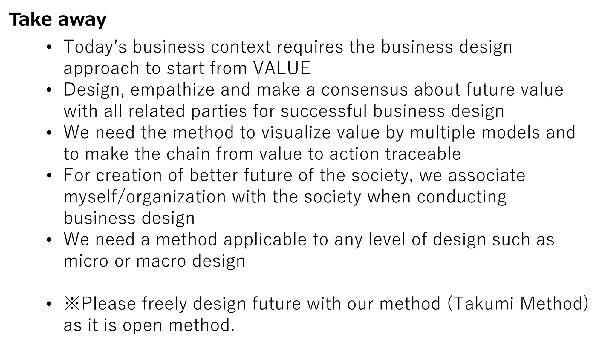 Take away
• Today’s business context requires the business design
approach to start from VALUE
• Design, empathize and make a consensus about future value
with all related parties for successful business design
• We need the method to visualize value by multiple models and
to make the chain from value to action traceable
• For creation of better future of the society, we associate
myself/organization with the society when conducting
business design
• We need a method applicable to any level of design such as
micro or macro design
• ※Please freely design future with our method (Takumi Method)
as it is open method.
 