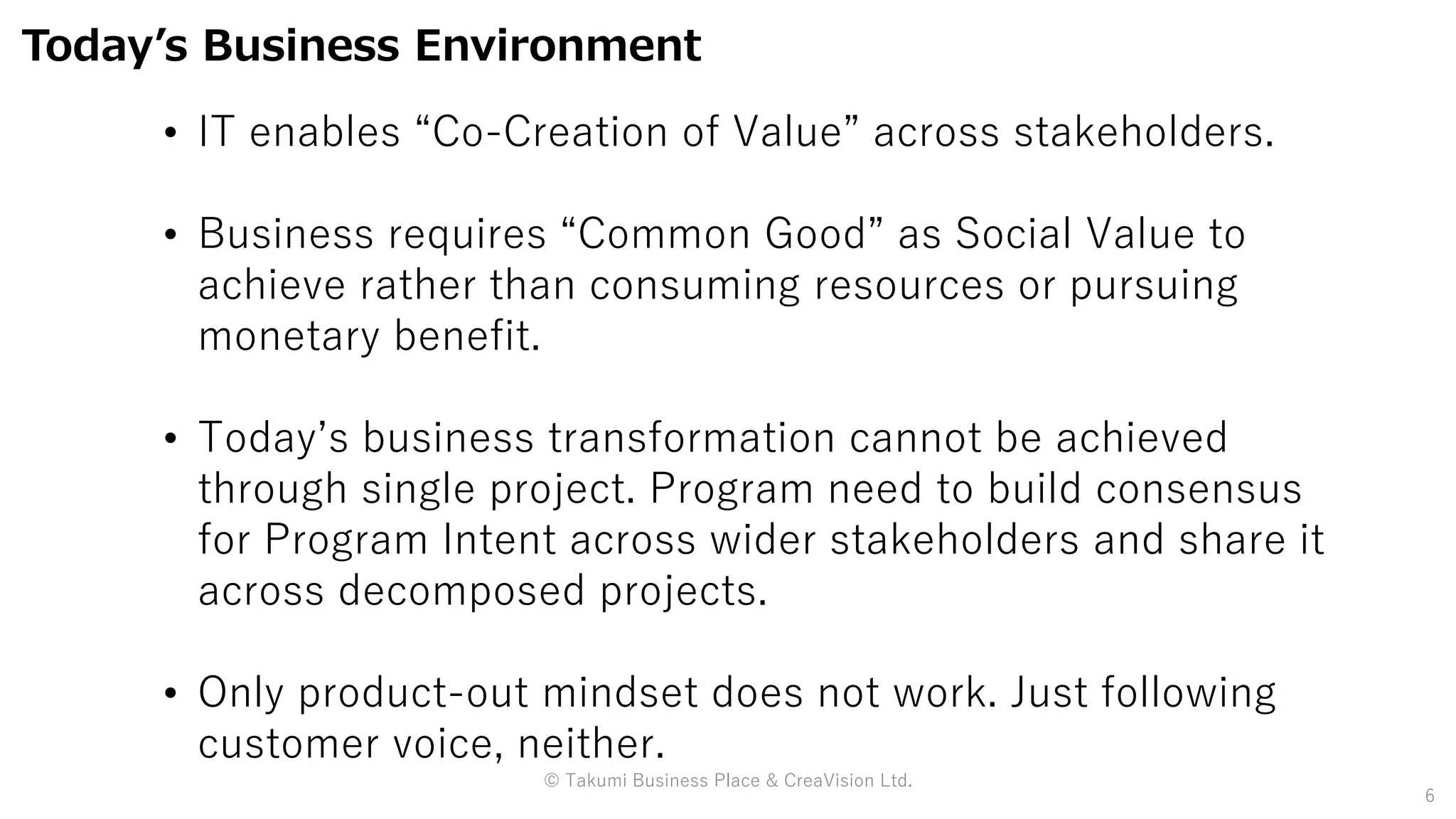 © Takumi Business Place & CreaVision Ltd.
6
Today’s Business Environment
• IT enables “Co-Creation of Value” across stakeholders.
• Business requires “Common Good” as Social Value to
achieve rather than consuming resources or pursuing
monetary benefit.
• Today’s business transformation cannot be achieved
through single project. Program need to build consensus
for Program Intent across wider stakeholders and share it
across decomposed projects.
• Only product-out mindset does not work. Just following
customer voice, neither.
 