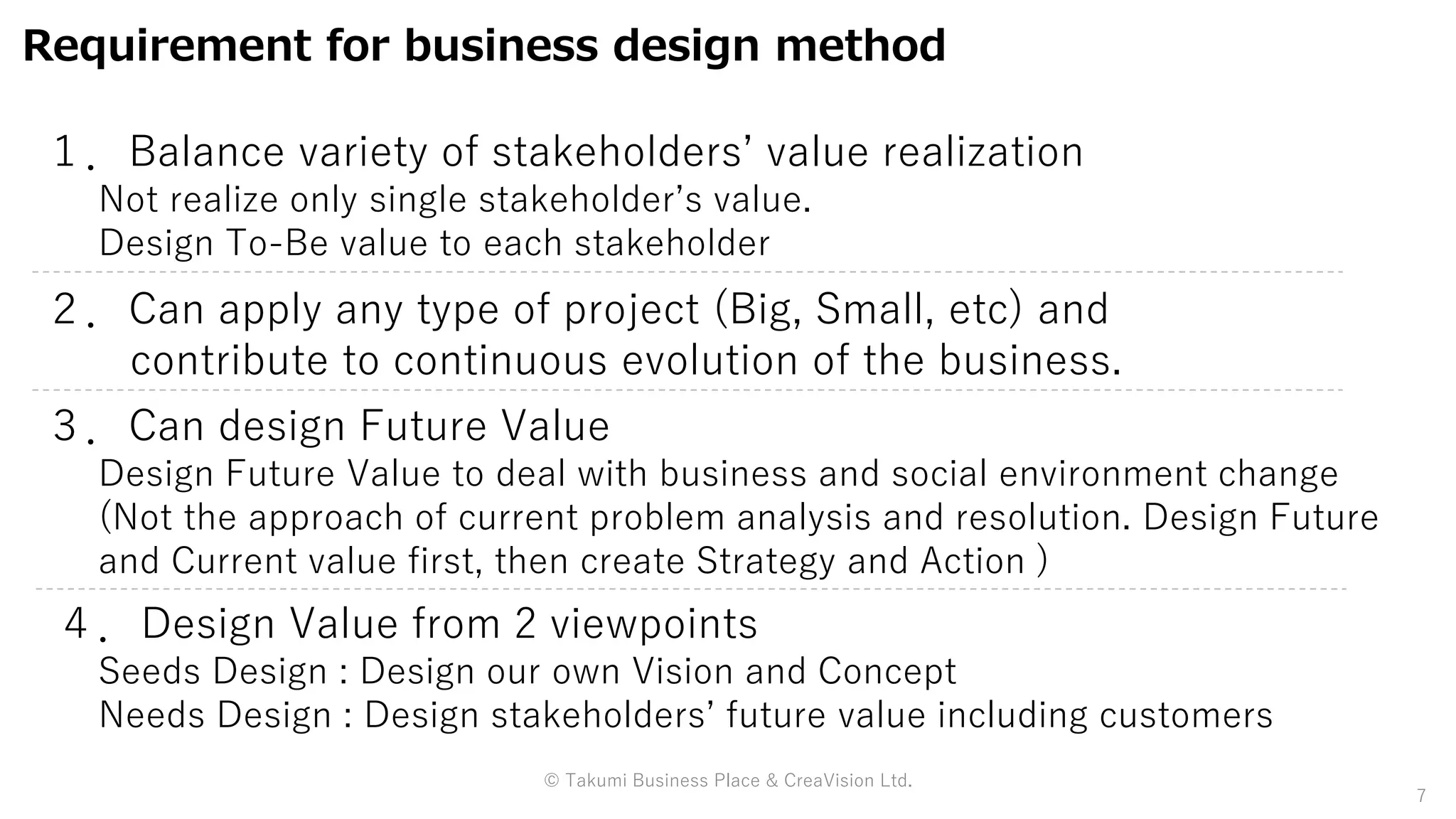 Requirement for business design method
１．Balance variety of stakeholders’ value realization
Not realize only single stakeholder’s value.
Design To-Be value to each stakeholder
２．Can apply any type of project (Big, Small, etc) and
contribute to continuous evolution of the business.
３．Can design Future Value
Design Future Value to deal with business and social environment change
(Not the approach of current problem analysis and resolution. Design Future
and Current value first, then create Strategy and Action )
7
４．Design Value from 2 viewpoints
Seeds Design : Design our own Vision and Concept
Needs Design : Design stakeholders’ future value including customers
© Takumi Business Place & CreaVision Ltd.
 
