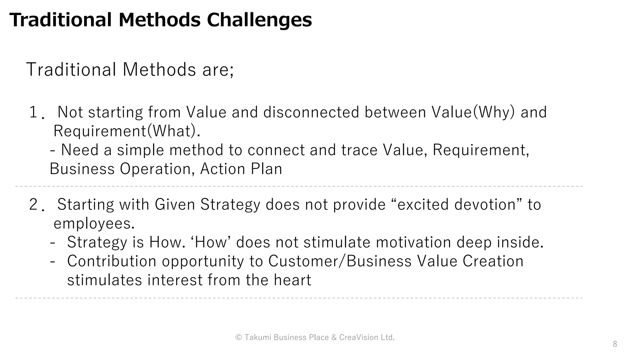 Traditional Methods Challenges
１．Not starting from Value and disconnected between Value(Why) and
Requirement(What).
- Need a simple method to connect and trace Value, Requirement,
Business Operation, Action Plan
２．Starting with Given Strategy does not provide “excited devotion” to
employees.
- Strategy is How. ‘How’ does not stimulate motivation deep inside.
- Contribution opportunity to Customer/Business Value Creation
stimulates interest from the heart
8
Traditional Methods are;
© Takumi Business Place & CreaVision Ltd.
 