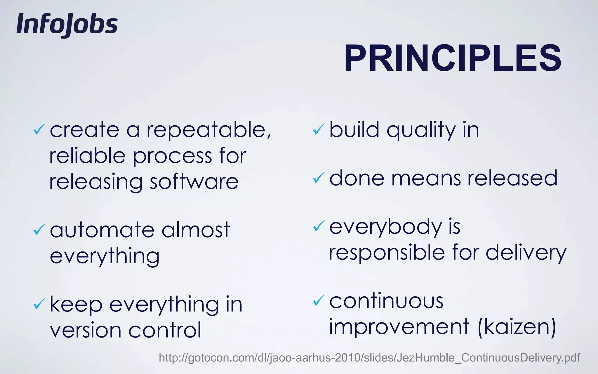PRINCIPLES
 create a repeatable,                    build       quality in
 reliable process for
 releasing software                       done        means released

 automate    almost                      everybody   is
 everything                                 responsible for delivery

 keep everything in                      continuous
 version control                            improvement (kaizen)
             http://gotocon.com/dl/jaoo-aarhus-2010/slides/JezHumble_ContinuousDelivery.pdf
 