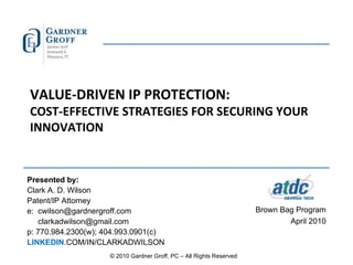 VALUE-DRIVEN IP PROTECTION: COST-EFFECTIVE STRATEGIES FOR SECURING YOUR INNOVATION Presented by: Clark A. D. Wilson  Patent/IP Attorney e:  [email_address] [email_address] p: 770.984.2300(w); 404.993.0901(c) LINKEDIN .COM/IN/CLARKADWILSON Brown Bag Program April 2010 © 2010 Gardner Groff, PC – All Rights Reserved 
