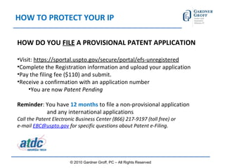 HOW TO PROTECT YOUR IP HOW DO YOU  FILE  A PROVISIONAL PATENT APPLICATION Visit:  https://sportal.uspto.gov/secure/portal/efs-unregistered Complete the Registration information and upload your application Pay the filing fee ($110) and submit. Receive a confirmation with an application number You are now  Patent Pending Reminder : You have  12 months  to file a non-provisional application    and any international applications Call the Patent Electronic Business Center (866) 217-9197 (toll free) or  e-mail  [email_address]  for specific questions about Patent e-Filing. © 2010 Gardner Groff, PC – All Rights Reserved 