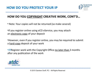 HOW DO YOU PROTECT YOUR IP HOW DO YOU  COPYRIGHT  CREATIVE WORK, CONT’D…   Note: Your copies will not be returned (so make several) If you register online using eCO eService, you may attach an  electronic copy  of your deposit However, even if you register online, you may be required to submit a  hard-copy  deposit of your work !!! Register work with the Copyright Office  no later than  3 months after any publication of the work © 2010 Gardner Groff, PC – All Rights Reserved 