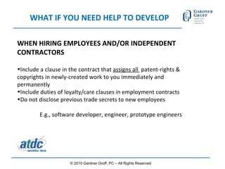 WHAT IF YOU NEED HELP TO DEVELOP WHEN HIRING EMPLOYEES AND/OR INDEPENDENT CONTRACTORS Include a clause in the contract that  assigns all  patent-rights & copyrights in newly-created work to you immediately and permanently Include duties of loyalty/care clauses in employment contracts Do not disclose previous trade secrets to new employees E.g., software developer, engineer, prototype engineers © 2010 Gardner Groff, PC – All Rights Reserved 