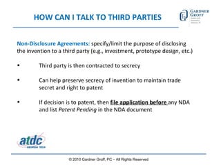 HOW CAN I TALK TO THIRD PARTIES Non-Disclosure Agreements:  specify/limit the purpose of disclosing the invention to a third party (e.g., investment, prototype design, etc.) Third party is then contracted to secrecy Can help preserve secrecy of invention to maintain trade  secret and right to patent If decision is to patent, then  file application before  any NDA  and list  Patent Pending  in the NDA document  © 2010 Gardner Groff, PC – All Rights Reserved 