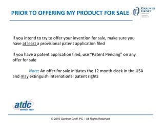 PRIOR TO OFFERING MY PRODUCT FOR SALE If you intend to try to offer your invention for sale, make sure you have  at least  a provisional patent application filed If you have a patent application filed, use “Patent Pending” on any offer for sale Note : An offer for sale initiates the 12 month clock in the USA and  may  extinguish international patent rights   © 2010 Gardner Groff, PC – All Rights Reserved 
