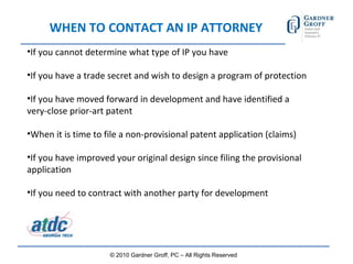 WHEN TO CONTACT AN IP ATTORNEY If you cannot determine what type of IP you have If you have a trade secret and wish to design a program of protection If you have moved forward in development and have identified a very-close prior-art patent When it is time to file a non-provisional patent application (claims) If you have improved your original design since filing the provisional application If you need to contract with another party for development © 2010 Gardner Groff, PC – All Rights Reserved 
