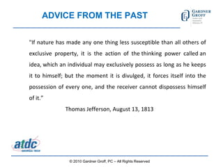 ADVICE FROM THE PAST "If nature has made any one thing less susceptible than all others of exclusive property, it is the action of the thinking power called an idea, which an individual may exclusively possess as long as he keeps it to himself; but the moment it is divulged, it forces itself into the possession of every one, and the receiver cannot dispossess himself of it.”  Thomas Jefferson, August 13, 1813 © 2010 Gardner Groff, PC – All Rights Reserved 