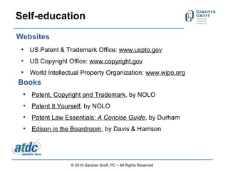 Self-education US Patent & Trademark Office:  www.uspto.gov US Copyright Office:  www.copyright.gov   World Intellectual Property Organization:  www.wipo.org © 2010 Gardner Groff, PC – All Rights Reserved Websites Books Patent, Copyright and Trademark , by NOLO Patent It Yourself , by NOLO Patent Law Essentials:  A Concise Guide , by Durham Edison in the Boardroom , by Davis & Harrison 