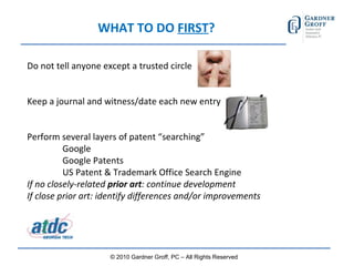 WHAT TO DO  FIRST ? Do not tell anyone except a trusted circle Keep a journal and witness/date each new entry Perform several layers of patent “searching” Google Google Patents US Patent & Trademark Office Search Engine If no closely-related  prior art : continue development If close prior art: identify differences and/or improvements © 2010 Gardner Groff, PC – All Rights Reserved 