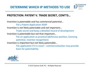 DETERMINE WHICH IP METHODS TO USE PROTECTION: PATENT V. TRADE SECRET, CONT’D… Invention is  patentable  and has  commercial  potential…  File a Patent Application ASAP Invention is  not  likely patentable and  not  important… Trade secret and keep a detailed record of development Invention is  patentable  but  not  that important… File an application as practical (defensive position, licensing  potential, inventor recognition) Invention is  important  but  not  likely patentable…  File application if it is novel – commercialization may provide  basis for patentability © 2010 Gardner Groff, PC – All Rights Reserved 