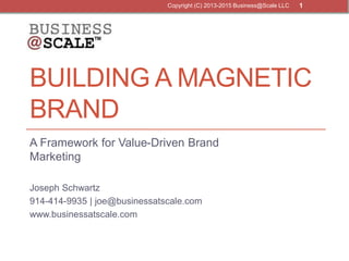 BUILDING A MAGNETIC
BRAND
A Framework for Value-Driven Brand
Marketing
Joseph Schwartz
914-414-9935 | joe@businessatscale.com
www.businessatscale.com
Copyright (C) 2013-2015 Business@Scale LLC 1
 