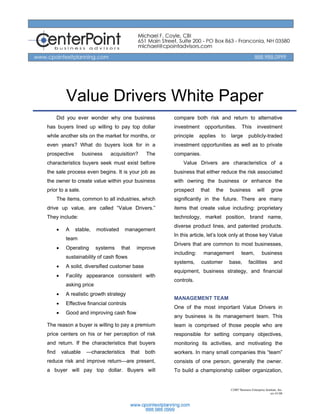 Value Drivers White Paper
       Did you ever wonder why one business                 compare both risk and return to alternative
has buyers lined up willing to pay top dollar               investment     opportunities.         This        investment
while another sits on the market for months, or             principle    applies     to   large         publicly-traded
even years? What do buyers look for in a                    investment opportunities as well as to private
prospective           business   acquisition?        The    companies.
characteristics buyers seek must exist before                   Value Drivers are characteristics of a
the sale process even begins. It is your job as             business that either reduce the risk associated
the owner to create value within your business              with owning the business or enhance the
prior to a sale.                                            prospect     that      the    business             will      grow
       The items, common to all industries, which           significantly in the future. There are many
drive up value, are called “Value Drivers.”                 items that create value including: proprietary
They include:                                               technology, market position, brand name,
                                                            diverse product lines, and patented products.
       •    A   stable,    motivated    management
                                                            In this article, let’s look only at those key Value
            team
                                                            Drivers that are common to most businesses,
       •    Operating      systems     that     improve
                                                            including:    management              team,           business
            sustainability of cash flows
                                                            systems,     customer         base,         facilities          and
       •    A solid, diversified customer base
                                                            equipment, business strategy, and financial
       •    Facility appearance consistent with
                                                            controls.
            asking price
       •    A realistic growth strategy
                                                            MANAGEMENT TEAM
       •    Effective financial controls
                                                            One of the most important Value Drivers in
       •    Good and improving cash flow
                                                            any business is its management team. This
The reason a buyer is willing to pay a premium              team is comprised of those people who are
price centers on his or her perception of risk              responsible for setting company objectives,
and return. If the characteristics that buyers              monitoring its activities, and motivating the
find       valuable    —characteristics       that   both   workers. In many small companies this “team”
reduce risk and improve return—are present,                 consists of one person, generally the owner.
a buyer will pay top dollar. Buyers will                    To build a championship caliber organization,


                                                                                          ©2007 Business Enterprise Institute, Inc.
                                                                                                                        rev 01/08
 
