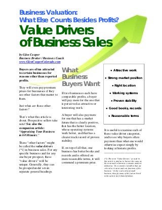 Business Valuation:
What Else Counts Besides Profits?
Value Drivers
of Business Sales
by Glen Cooper
Business Broker / Business Coach
www.GlenCooperColorado.com
Buyers are often attracted
to certain businesses for
reasons other than reported
profits.
They will even pay premium
prices for businesses if they
see other factors that matter to
them.
Just what are these other
factors?
That’s what this article is
about. Prospective sellers take
note! See also the
companion article:
“Appraising Your Business
in 60 Minutes.”
These “other factors” might
be called the value drivers
(*1) in business sales. For any
specific business and for any
one buyer prospect, these
“value drivers” will be
unique. Generally, they can
be grouped under seven
separate general headings.
What
Business
Buyers Want
If two businesses each have
comparable profits, a buyer
will pay more for the one that
is perceived as attractive or
interesting work.
A buyer will also pay more
for one that has a market
future that is clearly positive,
that has the better location,
whose operating systems
work better, and that has a
clearer track record of proven
stability.
If, on top of all that, one
business has better books and
records and is offered on
more reasonable terms, it will
command a premium price.
● Attractive work
● Strong market position
● Right location
● Working systems
● Proven stability
● Good books, records
● Reasonable terms
It is useful to examine each of
these value driver categories,
and to see why buyers often
pay more than what one would
otherwise expect simply by
looking at historic profits.
_______________________
(*1) The term “Value Drivers” as used in
this article is similar to, but not the same as,
the term used in business economic analysis
defined as “the economic variables that are
critical to revenue and cost functions of the
business.” In the real world of small
business, though, many of the factors listed
in this article do fit that definition.
 