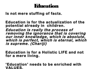 EducationEducation
Is not mere stuffing of facts.
Education is for the actualization of the
potential already in children.
Education is really the process of
removing the ignorance that is covering
our inner knowledge, which is absolute,
which is perfect, which is eternal, which
is supreme. (Chariji)
Education is for a Holistic LIFE and not
for a mere living.
‘Education’ needs to be enriched with
VALUES.
 