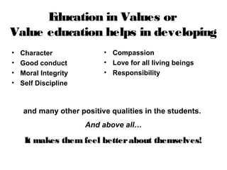 • Character
• Good conduct
• Moral Integrity
• Self Discipline
Education in Values or
Value education helps in developing
• Compassion
• Love for all living beings
• Responsibility
and many other positive qualities in the students.
And above all…
It makes them feel betterabout themselves!It makes them feel betterabout themselves!
 