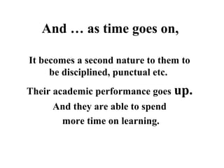 It becomes a second nature to them to 
be disciplined, punctual etc. 
Their academic performance goes up.
And they are able to spend
 more time on learning.
And … as time goes on,
 