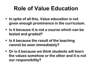 Role of Value Education
• In spite of all this, Value education is not
given enough prominence in the curriculum.
• Is it because it is not a course which can be
tested and graded?
• Is it because the result of the teaching
cannot be seen immediately?
• Or is it because we think students will learn
the values somehow or the other and it is not
our responsibility?
 