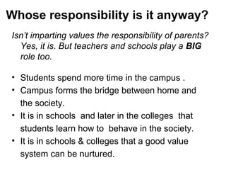 Whose responsibility is it anyway?
Isn’t imparting values the responsibility of parents?
Yes, it is. But teachers and schools play a BIG
role too.
• Students spend more time in the campus .
• Campus forms the bridge between home and
the society.
• It is in schools and later in the colleges that
students learn how to behave in the society.
• It is in schools & colleges that a good value
system can be nurtured.
 