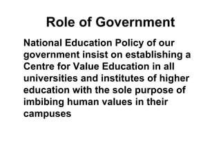 Role of Government
National Education Policy of our
government insist on establishing a
Centre for Value Education in all
universities and institutes of higher
education with the sole purpose of
imbibing human values in their
campuses
 