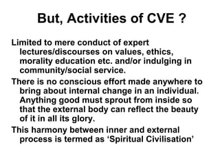 But, Activities of CVE ?
Limited to mere conduct of expert
lectures/discourses on values, ethics,
morality education etc. and/or indulging in
community/social service.
There is no conscious effort made anywhere to
bring about internal change in an individual.
Anything good must sprout from inside so
that the external body can reflect the beauty
of it in all its glory.
This harmony between inner and external
process is termed as ‘Spiritual Civilisation’
 