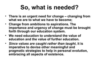 So, what is needed?
• There is an urgent need for change – changing from
what we are to what we have to become;
• Change from ambitions to aspirations. The
importance and urgency of change must be brought
forth through our education system.
• We need education to understand the value of
education and the value of further education.
• Since values are caught rather than taught, it is
imperative to devise other meaningful and
pragmatic strategies to help in personal evolution,
embracing all aspects of existence.
 