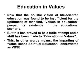 Education in Values
• Now that the holistic vision of life-oriented
education was found to be insufficient for the
upliftment of mankind, ‘Values in education”
peeped its existence in the educational
scenario.
• But this has proved to be a futile attempt and a
shift has been made to "Education in Values".
• This, in other words means, the imparting of
‘Value Based Spiritual Education’, abbreviated
as VBSE
 