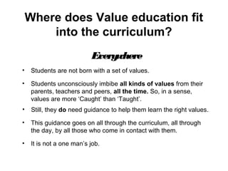 Where does Value education fit
into the curriculum?
EverywhereEverywhere
• Students are not born with a set of values.
• Students unconsciously imbibe all kinds of values from their
parents, teachers and peers, all the time. So, in a sense,
values are more ‘Caught’ than ‘Taught’.
• Still, they do need guidance to help them learn the right values.
• This guidance goes on all through the curriculum, all through
the day, by all those who come in contact with them.
• It is not a one man’s job.
 