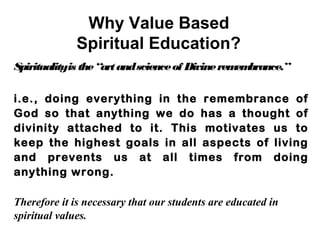 Why Value Based
Spiritual Education?
Spiritualityis the“artandscienceof Divineremembrance.”
i.e., doing everything in the remembrance of
God so that anything we do has a thought of
divinity attached to it. This motivates us to
keep the highest goals in all aspects of living
and prevents us at all times from doing
anything wrong.
Therefore it is necessary that our students are educated in
spiritual values.
 