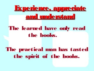 Experience, appreciateExperience, appreciate
and understandand understand
The learned have only read
the books.
The practical man has tasted
the spirit of the books.
 