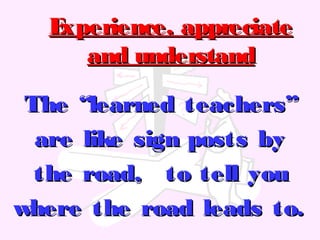 The “learned teachers”The “learned teachers”
are like sign posts byare like sign posts by
the road, to tell youthe road, to tell you
where the road leads to.where the road leads to.
Experience, appreciateExperience, appreciate
and understandand understand
 