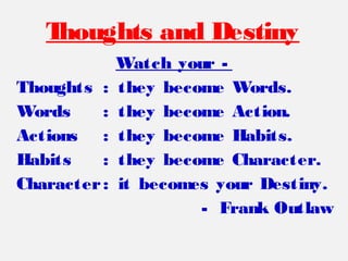 Watch your -
Thoughts : they become Words.
Words : they become Action.
Actions : they become Habits.
Habits : they become Character.
Character: it becomes your Destiny.
- Frank Outlaw
Thoughts and Destiny
 