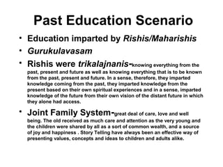 Past Education Scenario
• Education imparted by Rishis/Maharishis
• Gurukulavasam
• Rishis were trikalajnanis-knowing everything from the
past, present and future as well as knowing everything that is to be known
from the past, present and future. In a sense, therefore, they imparted
knowledge coming from the past, they imparted knowledge from the
present based on their own spiritual experiences and in a sense, imparted
knowledge of the future from their own vision of the distant future in which
they alone had access.
• Joint Family System-great deal of care, love and well
being. The old received as much care and attention as the very young and
the children were shared by all as a sort of common wealth, and a source
of joy and happiness . Story Telling have always been an effective way of
presenting values, concepts and ideas to children and adults alike.
 