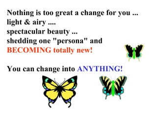 Nothing is too great a change for you ...
light & airy ....
spectacular beauty ...
shedding one "persona" and
BECOMING totally new!
You can change into ANYTHING!
 