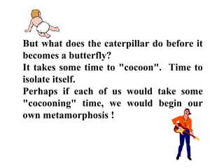 But what does the caterpillar do before it
becomes a butterfly?
It takes some time to "cocoon". Time to
isolate itself.
Perhaps if each of us would take some
"cocooning" time, we would begin our
own metamorphosis !
 