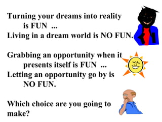 Turning your dreams into reality
is FUN ...
Living in a dream world is NO FUN.
Grabbing an opportunity when it
presents itself is FUN ...
Letting an opportunity go by is
NO FUN.
Which choice are you going to
make?
 