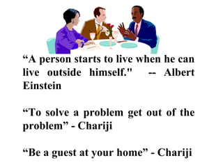 “A person starts to live when he can
live outside himself." -- Albert
Einstein
“To solve a problem get out of the
problem” - Chariji
“Be a guest at your home” - Chariji
 