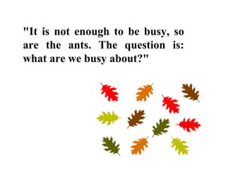 "It is not enough to be busy, so
are the ants. The question is:
what are we busy about?"
 