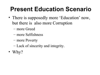 Present Education Scenario
• There is supposedly more ‘Education’ now,
but there is also more Corruption
– more Greed
– more Selfishness
– more Poverty
– Lack of sincerity and integrity.
• Why?
 