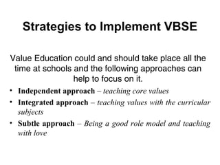 Strategies to Implement VBSE
• Independent approach – teaching core values
• Integrated approach – teaching values with the curricular
subjects
• Subtle approach – Being a good role model and teaching
with love
Value Education could and should take place all the
time at schools and the following approaches can
help to focus on it.
 