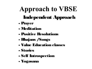 Approach to VBSE
Independent Approach
- Prayer
- Meditation
- Positive Resolutions
- Bhajans /Songs
- Value Education classes
- Stories
- Self Introspection
- Yogasana
 